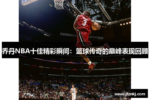 乔丹NBA十佳精彩瞬间：篮球传奇的巅峰表现回顾